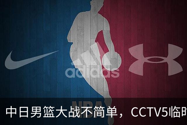 中日男篮大战不简单，CCTV5临时换台！中国男篮半决赛不播了